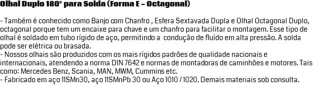 Olhal Duplo 180° para Solda (Forma E - Octagonal) - Também é conhecido como Banjo com Chanfro , Esfera Sextavada Dupla e Olhal Octagonal Duplo, octagonal porque tem um encaixe para chave e um chanfro para facilitar o montagem. Esse tipo de olhal é soldado em tubo rígido de aço, permitindo a condução de fluído em alta pressão. A solda pode ser elétrica ou brasada. - Nossos olhais são produzidos com os mais rígidos padrões de qualidade nacionais e internacionais, atendendo a norma DIN 7642 e normas de montadoras de caminhões e motores. Tais como: Mercedes Benz, Scania, MAN, MWM, Cummins etc. - Fabricado em aço 11SMn30, aço 11SMnPb 30 ou Aço 1010 / 1020. Demais materiais sob consulta. 